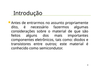 Introdução
3
 Antes de entrarmos no assunto propriamente
dito, é necessário fazermos algumas
considerações sobre o material de que são
feitos alguns dos mais importantes
componentes eletrônicos, tais como: diodos e
transistores entre outros; este material é
conhecido como semicondutor.
 
