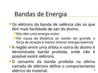 Bandas de Energia
6
 Os elétrons da banda de valência são os que
têm mais facilidade de sair do átomo.
 Eles têm uma energia maior
 Por causa da distância ao núcleo ser grande, a
força de atração é menor (menor energia externa)
 A região entre uma órbita e outra do átomo é
denominada banda proibida, onde não é
possível existir elétrons.
 O tamanho da banda proibida na última
camada de elétrons define o comportamento
elétrico do material.
 