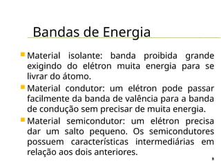 Bandas de Energia
8
 Material isolante: banda proibida grande
exigindo do elétron muita energia para se
livrar do átomo.
 Material condutor: um elétron pode passar
facilmente da banda de valência para a banda
de condução sem precisar de muita energia.
 Material semicondutor: um elétron precisa
dar um salto pequeno. Os semicondutores
possuem características intermediárias em
relação aos dois anteriores.
 