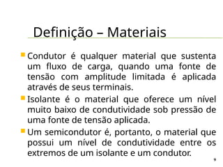 Definição – Materiais
9
 Condutor é qualquer material que sustenta
um fluxo de carga, quando uma fonte de
tensão com amplitude limitada é aplicada
através de seus terminais.
 Isolante é o material que oferece um nível
muito baixo de condutividade sob pressão de
uma fonte de tensão aplicada.
 Um semicondutor é, portanto, o material que
possui um nível de condutividade entre os
extremos de um isolante e um condutor.
 
