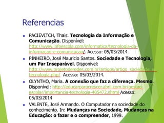 Referencias
 PACIEVITCH, Thais. Tecnologia da Informação e
Comunicação. Disponível:
http://www.infoescola.com/informatica/tecnologia-da-
informacao-e-comunicacao/. Acesso: 05/03/2014.
 PINHEIRO, José Mauricio Santos. Sociedade e Tecnologia,
um Par Inseparável. Disponível:
http://www.projetoderedes.com.br/artigos/artigo_sociedade_e_
tecnologia.php/ Acesso: 05/03/2014.
 OLYNTHO, Maria. A conexão que faz a diferença. Mesmo.
Disponível: http://educarparacrescer.abril.com.br/gestao-
escolar/importancia-tecnologia-405472.shtml Acesso:
05/03/2014
 VALENTE, José Armando. O Computador na sociedade do
conhecimento. In: Mudanças na Sociedade, Mudanças na
Educação: o fazer e o compreender, 1999.
 