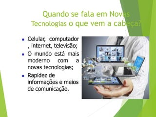 Quando se fala em Novas
Tecnologias o que vem a cabeça?
 Celular, computador
, internet, televisão;
 O mundo está mais
moderno com a
novas tecnologias;
 Rapidez de
informações e meios
de comunicação.
 