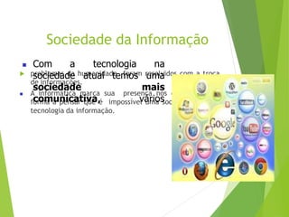 Sociedade da Informação
 problemas da humanidade foram resolvidos com a troca
de informações.
 A informática marca sua presença nos dias atuais de
forma a pensar que é impossível uma sociedade sem a
tecnologia da informação.
 Com a
sociedade
sociedade
tecnologia na
atual temos uma
mais
comunicativa, vários
 