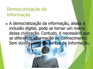 Democratização da
Informação
 A democratização da informação, aliada a
inclusão digital, pode se tornar um marco
dessa civilização. Contudo, é necessário que
se diferencie informação de conhecimento.
Sem dúvida, vivemos na Era da Informação.
 
