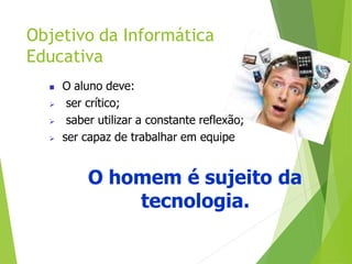 Objetivo da Informática
Educativa
 O aluno deve:
 ser crítico;
 saber utilizar a constante reflexão;
 ser capaz de trabalhar em equipe
O homem é sujeito da
tecnologia.
 