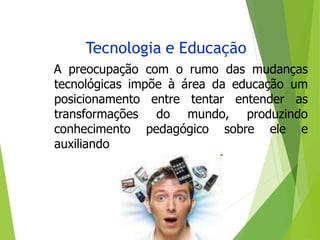 Tecnologia e Educação
A preocupação com o rumo das mudanças
tecnológicas impõe à área da educação um
entre tentar entender as
do mundo, produzindo
pedagógico sobre ele e
posicionamento
transformações
conhecimento
auxiliando
 
