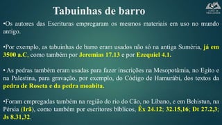 Tabuinhas de barro
•Os autores das Escrituras empregaram os mesmos materiais em uso no mundo
antigo.
•Por exemplo, as tabuinhas de barro eram usados não só na antiga Suméria, já em
3500 a.C, como também por Jeremias 17.13 e por Ezequiel 4.1.
• As pedras também eram usadas para fazer inscrições na Mesopotâmia, no Egito e
na Palestina, para gravação, por exemplo, do Código de Hamurábi, dos textos da
pedra de Roseta e da pedra moabita.
•Foram empregadas também na região do rio do Cão, no Líbano, e em Behistun, na
Pérsia (Irã), como também por escritores bíblicos, Êx 24.12; 32.15,16; Dt 27.2,3;
Js 8.31,32.
 
