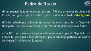 Pedra de Roseta
•É um pedaço de granito encontrado em 1799 nos arredores da cidade de
Roseta, no Egito, e que foi a chave para o entendimento dos hieróglifos.
•Ela foi achada por soldados franceses durante a invasão de Napoleão
Bonaparte, que queria interromper as rotas da Inglaterra para as Índias.
• Em 1801, no entanto, os ingleses derrotaram as tropas de Napoleão, e a
França foi obrigada a lhes entregar a pedra que hoje pertence ao acervo
do Museu Britânico, em Londres.
 
