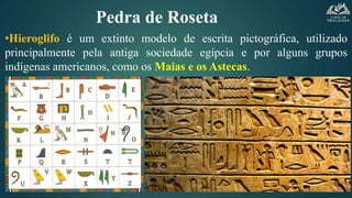 Pedra de Roseta
•Hieroglifo é um extinto modelo de escrita pictográfica, utilizado
principalmente pela antiga sociedade egípcia e por alguns grupos
indígenas americanos, como os Maias e os Astecas.
 