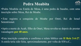 Pedra Moabita
•Pedra Moabita ou Estela de Mesa, é uma pedra de basalto, com uma
inscrição sobre Mesa, Rei de Moabe.
• Este registra a conquista de Moabe por Omri, Rei de Israel
Setentrional.
•Após a morte de Acab, filho de Omri, Mesa revolta-se depois de prestar
vassalagem por 40 anos.
•Esta inscrição completa e confirma o relato bíblico em II Reis 3:4-27.
A estela teria sido feita, aproximadamente, por volta de 830 a.C..
 