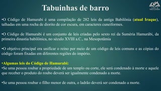 Tabuinhas de barro
•O Código de Hamurabi é uma compilação de 282 leis da antiga Babilônia (atual Iraque),
talhadas em uma rocha de diorito de cor escura, em caracteres cuneiformes.
•O Código de Hamurabi é um conjunto de leis criadas pelo sexto rei da Suméria Hamurábi, da
primeira dinastia babilônica, no século XVIII a.C., na Mesopotâmia
•O objetivo principal era unificar o reino por meio de um código de leis comuns e as cópias do
código foram fixadas em diferentes regiões do império.
•Algumas leis do Código de Hamurabi:
•Se uma pessoa roubar a propriedade de um templo ou corte, ele será condenado à morte e aquele
que receber o produto do roubo deverá ser igualmente condenado a morte.
•Se uma pessoa roubar o filho menor de outra, o ladrão deverá ser condenado a morte.
 