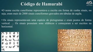 Código de Hamurabi
•O nome escrita cuneiforme representava a escrita em forma de cunha sinais, ou
seja, eram mais de 2000 sinais cuneiformes gravados em tábulas de argila.
• Os sinais representavam uma espécie de pictogramas e eram postos de forma
vertical. ... Os sinais possuíam sons silábicos e começaram a ser escritos na
horizontal.
 
