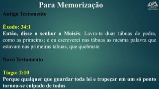 Para Memorização
Antigo Testamento
Êxodo: 34:1
Então, disse o senhor a Moisés: Lavra-te duas tábuas de pedra,
como as primeiras; e eu escreverei nas tábuas as mesma palavra que
estavam nas primeiras tabuas, que quebraste
Novo Testamento
Tiago: 2:10
Porque qualquer que guardar toda lei e tropeçar em um só ponto
tornou-se culpado de todos
 