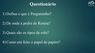 Questionário
1) Defina o que é Pergaminho?
2) De onde a pedra de Roseta?
3) Quais são os tipos de rolo?
4) Como era feito o papel de papiro?
 