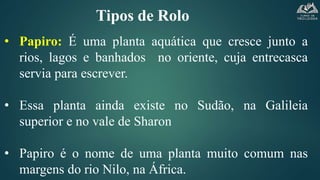 Tipos de Rolo
• Papiro: É uma planta aquática que cresce junto a
rios, lagos e banhados no oriente, cuja entrecasca
servia para escrever.
• Essa planta ainda existe no Sudão, na Galileia
superior e no vale de Sharon
• Papiro é o nome de uma planta muito comum nas
margens do rio Nilo, na África.
 