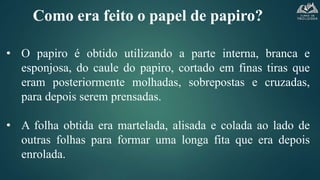 Como era feito o papel de papiro?
• O papiro é obtido utilizando a parte interna, branca e
esponjosa, do caule do papiro, cortado em finas tiras que
eram posteriormente molhadas, sobrepostas e cruzadas,
para depois serem prensadas.
• A folha obtida era martelada, alisada e colada ao lado de
outras folhas para formar uma longa fita que era depois
enrolada.
 