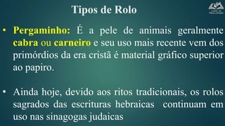 Tipos de Rolo
• Pergaminho: É a pele de animais geralmente
cabra ou carneiro e seu uso mais recente vem dos
primórdios da era cristã é material gráfico superior
ao papiro.
• Ainda hoje, devido aos ritos tradicionais, os rolos
sagrados das escrituras hebraicas continuam em
uso nas sinagogas judaicas
 