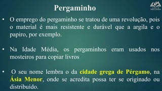 Pergaminho
• O emprego do pergaminho se tratou de uma revolução, pois
o material é mais resistente e durável que a argila e o
papiro, por exemplo.
• Na Idade Média, os pergaminhos eram usados nos
mosteiros para copiar livros
• O seu nome lembra o da cidade grega de Pérgamo, na
Ásia Menor, onde se acredita possa ter se originado ou
distribuído.
 