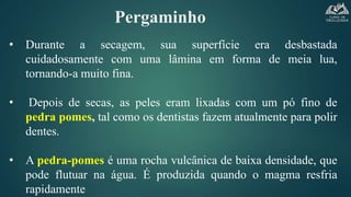 Pergaminho
• Durante a secagem, sua superfície era desbastada
cuidadosamente com uma lâmina em forma de meia lua,
tornando-a muito fina.
• Depois de secas, as peles eram lixadas com um pó fino de
pedra pomes, tal como os dentistas fazem atualmente para polir
dentes.
• A pedra-pomes é uma rocha vulcânica de baixa densidade, que
pode flutuar na água. É produzida quando o magma resfria
rapidamente
 