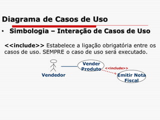 Vendedor
Vender
Produto <<include>>
Emitir Nota
Fiscal
• Simbologia – Interação de Casos de Uso
<<include>> Estabelece a ligação obrigatória entre os
casos de uso. SEMPRE o caso de uso será executado.
Diagrama de Casos de Uso
 