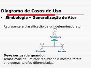 Representa a classificação de um determinado ator.
Deve ser usada quando:
Temos mais de um ator realizando a mesma tarefa
e, algumas tarefas diferenciadas.
• Simbologia – Generalização de Ator
Funcionário
Vendedor Gerente
Diagrama de Casos de Uso
 