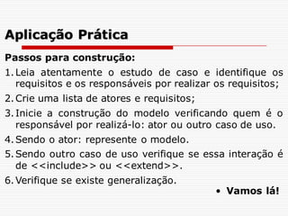 Passos para construção:
1.Leia atentamente o estudo de caso e identifique os
requisitos e os responsáveis por realizar os requisitos;
2.Crie uma lista de atores e requisitos;
3.Inicie a construção do modelo verificando quem é o
responsável por realizá-lo: ator ou outro caso de uso.
4.Sendo o ator: represente o modelo.
5.Sendo outro caso de uso verifique se essa interação é
de <<include>> ou <<extend>>.
6.Verifique se existe generalização.
Aplicação Prática
• Vamos lá!
 