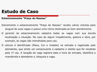 Estacionamento “Praça da Nassau”
Diariamente o estacionamento “Praça da Nassau” recebe vários clientes para
aluguel de suas vagas e possui uma rotina destinada ao bom atendimento.
O gerente do estacionamento cadastra todas as vagas com sua devida
localização e situação. No caso de algum impedimento, goteira e obra, por
exemplo, as vagas são interditadas para uso.
O veículo é identificado (Placa, Cor e modelo) na entrada e registrado pelo
atendente, que emite um comprovante e cadastra o cliente que for recebido
pela 1ª vez. A locação da vaga registra data e hora de entrada, identifica o
manobrista e atendente e, bloqueia a vaga.
Estudo de Caso
 