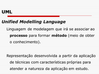 Unified Modelling Language
Linguagem de modelagem que irá se associar ao
processo para formar método (meio de obter
o conhecimento).
Representação desenvolvida a partir da aplicação
de técnicas com características próprias para
atender a natureza da aplicação em estudo.
UML
 