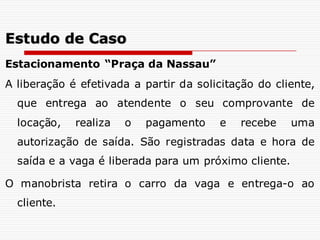 Estacionamento “Praça da Nassau”
A liberação é efetivada a partir da solicitação do cliente,
que entrega ao atendente o seu comprovante de
locação, realiza o pagamento e recebe uma
autorização de saída. São registradas data e hora de
saída e a vaga é liberada para um próximo cliente.
O manobrista retira o carro da vaga e entrega-o ao
cliente.
Estudo de Caso
 