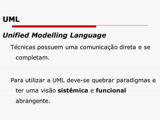 Unified Modelling Language
Técnicas possuem uma comunicação direta e se
completam.
Para utilizar a UML deve-se quebrar paradigmas e
ter uma visão sistêmica e funcional
abrangente.
UML
 
