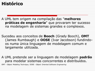 A UML tem origem na compilação das "melhores
práticas de engenharia" que provaram ter sucesso
na modelagem de sistemas grandes e complexos.
Sucedeu aos conceitos de Booch (Grady Booch), OMT
(James Rumbaugh) e OOSE (Ivar Jacobson) fundindo-
os numa única linguagem de modelagem comum e
largamente utilizada.
A UML pretende ser a linguagem de modelagem padrão
para modelar sistemas concorrentes e distribuídos.
Histórico
OMT - Object Modeling Technique, OOSE - Object Oriented Software Engineering
 