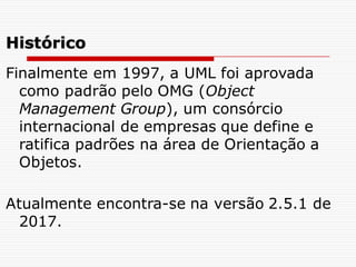 Finalmente em 1997, a UML foi aprovada
como padrão pelo OMG (Object
Management Group), um consórcio
internacional de empresas que define e
ratifica padrões na área de Orientação a
Objetos.
Atualmente encontra-se na versão 2.5.1 de
2017.
Histórico
 