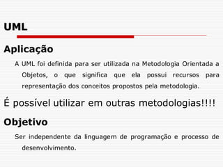 Aplicação
A UML foi definida para ser utilizada na Metodologia Orientada a
Objetos, o que significa que ela possui recursos para
representação dos conceitos propostos pela metodologia.
É possível utilizar em outras metodologias!!!!
Objetivo
Ser independente da linguagem de programação e processo de
desenvolvimento.
UML
 