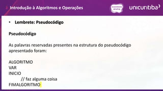 Introdução à Algoritmos e Operações
• Lembrete: Pseudocódigo
Pseudocódigo
As palavras reservadas presentes na estrutura do pseudocódigo
apresentado foram:
ALGORITMO
VAR
INICIO
// faz alguma coisa
FIMALGORITMO
 