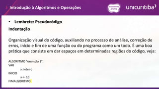 Introdução à Algoritmos e Operações
• Lembrete: Pseudocódigo
Indentação
Organização visual do código, auxiliando no processo de análise, correção de
erros, início e fim de uma função ou do programa como um todo. É uma boa
prática que consiste em dar espaços em determinadas regiões do código, veja:
ALGORITMO “exemplo 1”
VAR
x: inteiro
INICIO
x <- 10
FIMALGORITMO
 