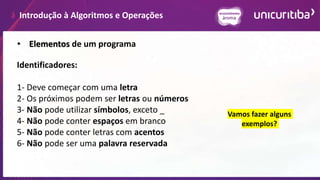 Introdução à Algoritmos e Operações
• Elementos de um programa
Identificadores:
1- Deve começar com uma letra
2- Os próximos podem ser letras ou números
3- Não pode utilizar símbolos, exceto _
4- Não pode conter espaços em branco
5- Não pode conter letras com acentos
6- Não pode ser uma palavra reservada
Vamos fazer alguns
exemplos?
 