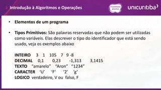 Introdução à Algoritmos e Operações
• Elementos de um programa
• Tipos Primitivos: São palavras reservadas que não podem ser utilizadas
como variáveis. Elas descrever o tipo do identificador que está sendo
usado, veja os exemplos abaixo
INTEIRO 3 1 105 7 9 -8
DECIMAL 0,1 0,23 -1,313 3,1415
TEXTO “amarelo” “Aron” “1234”
CARACTER ‘U’ ‘F’ ‘2’ ‘g’
LOGICO verdadeiro, V ou falso, F
 