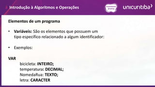 Introdução à Algoritmos e Operações
Elementos de um programa
• Variáveis: São os elementos que possuem um
tipo específico relacionado a algum identificador:
• Exemplos:
VAR
bicicleta: INTEIRO;
temperatura: DECIMAL;
NomedaRua: TEXTO;
letra: CARACTER
 