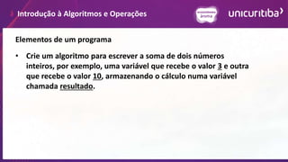 Introdução à Algoritmos e Operações
Elementos de um programa
• Crie um algoritmo para escrever a soma de dois números
inteiros, por exemplo, uma variável que recebe o valor 3 e outra
que recebe o valor 10, armazenando o cálculo numa variável
chamada resultado.
 