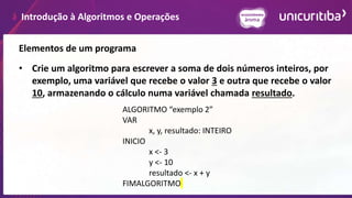 Introdução à Algoritmos e Operações
Elementos de um programa
• Crie um algoritmo para escrever a soma de dois números inteiros, por
exemplo, uma variável que recebe o valor 3 e outra que recebe o valor
10, armazenando o cálculo numa variável chamada resultado.
ALGORITMO “exemplo 2”
VAR
x, y, resultado: INTEIRO
INICIO
x <- 3
y <- 10
resultado <- x + y
FIMALGORITMO
 