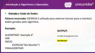 Introdução à Algoritmos e Operações
Palavra-reservada: ESCREVA é utilizada para externar (enviar para o monitor)
dados gerados pelo algoritmo.
Exemplo:
ALGORITMO “exemplo 4”
VAR
INICIO
ESCREVA(“Ola Mundo!”)
FIMALGORITMO
• Entrada e Saída de Dados
OUTPUT:
A saída do programa será:
Ola Mundo!
 