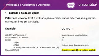 Introdução à Algoritmos e Operações
Palavra-reservada: LEIA é utilizada para receber dados externos ao algoritmo
e armazená-los em variáveis.
Exemplo:
ALGORITMO “exemplo 4”
VAR a: INTEIRO, b: DECIMAL
INICIO
LEIA(a)
LEIA(b)
ESCREVA(“A variável a vale ”, a, “ e a variável b vale ”, b)
FIMALGORITMO
• Entrada e Saída de Dados
OUTPUT:
Suponha que o usuário digitou:
10
2
Então, a saída do programa será:
A variável a vale 10 e a variável b vale 2
 