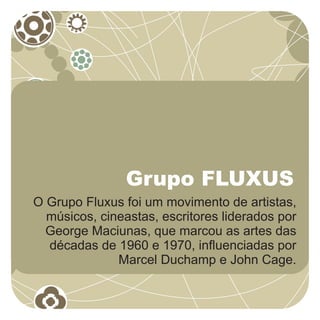 Grupo FLUXUS
O Grupo Fluxus foi um movimento de artistas,
  músicos, cineastas, escritores liderados por
  George Maciunas, que marcou as artes das
  décadas de 1960 e 1970, influenciadas por
              Marcel Duchamp e John Cage.
 