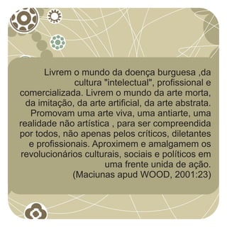 Livrem o mundo da doença burguesa ,da
               cultura "intelectual", profissional e
comercializada. Livrem o mundo da arte morta,
  da imitação, da arte artificial, da arte abstrata.
   Promovam uma arte viva, uma antiarte, uma
realidade não artística , para ser compreendida
por todos, não apenas pelos críticos, diletantes
   e profissionais. Aproximem e amalgamem os
 revolucionários culturais, sociais e políticos em
                       uma frente unida de ação.
              (Maciunas apud WOOD, 2001:23)
 