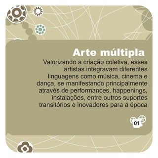 Arte múltipla
   Valorizando a criação coletiva, esses
            artistas integravam diferentes
     linguagens como música, cinema e
dança, se manifestando principalmente
 através de performances, happenings,
       instalações, entre outros suportes
 transitórios e inovadores para a época

                                    01
 