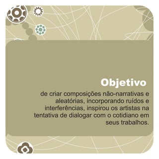 Objetivo
  de criar composições não-narrativas e
        aleatórias, incorporando ruídos e
    interferências, inspirou os artistas na
tentativa de dialogar com o cotidiano em
                           seus trabalhos.
 