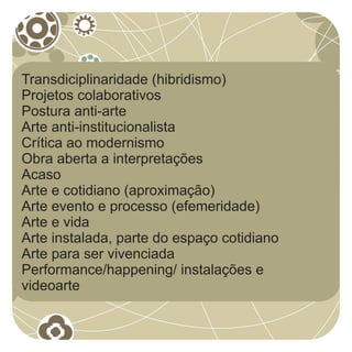 Transdiciplinaridade (hibridismo)
Projetos colaborativos
Postura anti-arte
Arte anti-institucionalista
Crítica ao modernismo
Obra aberta a interpretações
Acaso
Arte e cotidiano (aproximação)
Arte evento e processo (efemeridade)
Arte e vida
Arte instalada, parte do espaço cotidiano
Arte para ser vivenciada
Performance/happening/ instalações e
videoarte
 