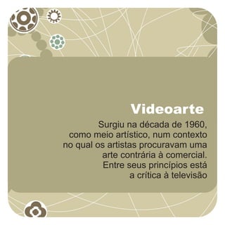 Videoarte
         Surgiu na década de 1960,
 como meio artístico, num contexto
no qual os artistas procuravam uma
          arte contrária à comercial.
          Entre seus princípios está
                  a crítica à televisão
 