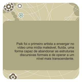 Paik foi o primeiro artista a enxergar no
  vídeo uma mídia maleável, fluída, uma
forma capaz de abandonar as estruturas
    discursivas formais e de operar a um
                 nível mais transcendente.
 