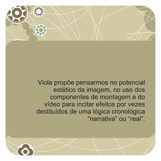 Viola propõe pensarmos no potencial
      estético da imagem, no uso dos
     componentes de montagem e do
  vídeo para incitar efeitos por vezes
destituídos de uma lógica cronológica
                   “narrativa” ou “real”.
 